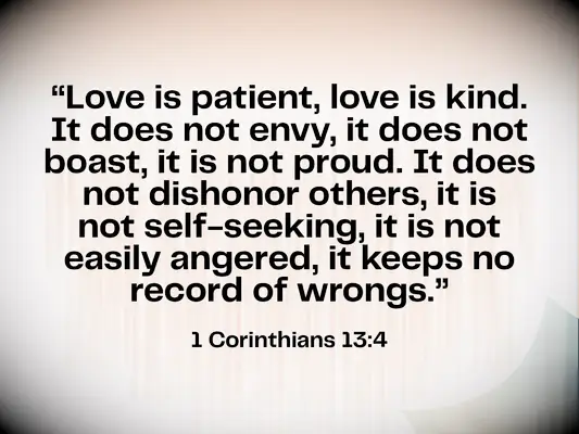 Bible verse about love & marriage - 1 Corinthians 13:4 - Love is patient, love is kind. It does not envy, it does not boast, it is not proud. It does not dishonor others, it is not self-seeking, it is not easily angered, it keeps no record of wrongs.