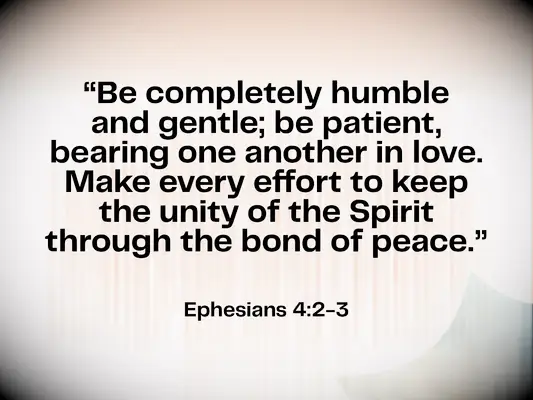 Bible verse about love & unity - Ephesians 4:2-3 - Be completely humble and gentle; be patient, bearing with one another in love. Make every effort to keep the unity of the Spirit through the bond of peace.